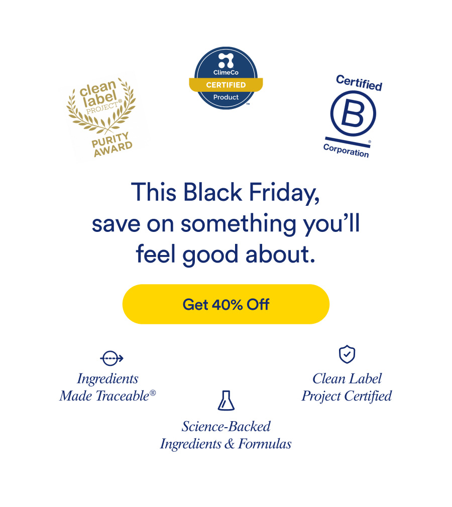 This Black Friday, save on something you'll feel good about. Get 40% Off. Ingredients Made Traceable® | Science-Backed Ingredients and Formulas | Clean Label Project Certified