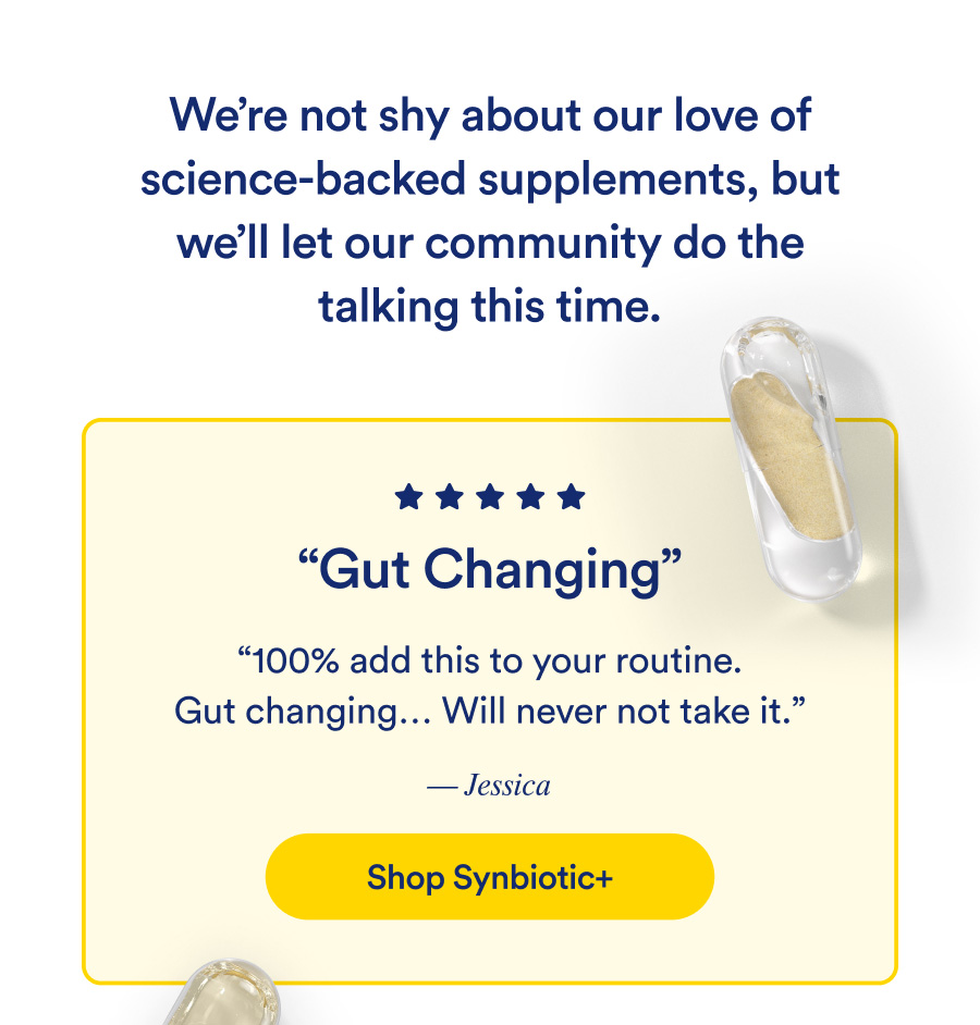 Gut Changing. “100% add this to your routine. Gut changing... Will never not take it.” — Jessica. Shop Synbiotic+