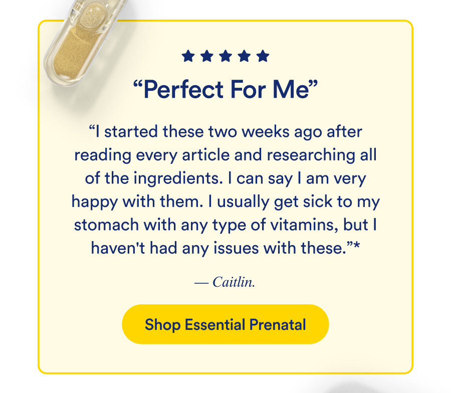 Perfect For Me. “I started these two weeks ago after reading every article and researching all of the ingredients. I can say I am very happy with them. I usually get sick to my stomach with any type of vitamins, but I haven't had any issues with these.” - Caitlin. Shop Essential Prenatal