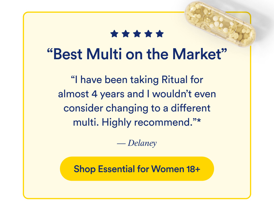 Best Multi on the Market. “I have been taking Ritual for almost 4 years and I wouldn't even consider changing to a different multi. Highly recommend.” — Delaney. Shop Essential for Women 18+
