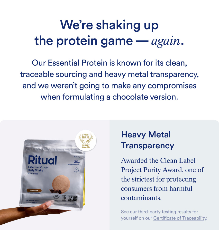 We're shaking up the protein game - again. Our Essential Protein is known for its clean, traceable sourcing and heavy metal transparency, and we weren't going to make any compromises when formulating a chocolate version. Awarded the Clean Label Project Purity Award, one of the strictest for protecting consumers from harmful contaminants.
