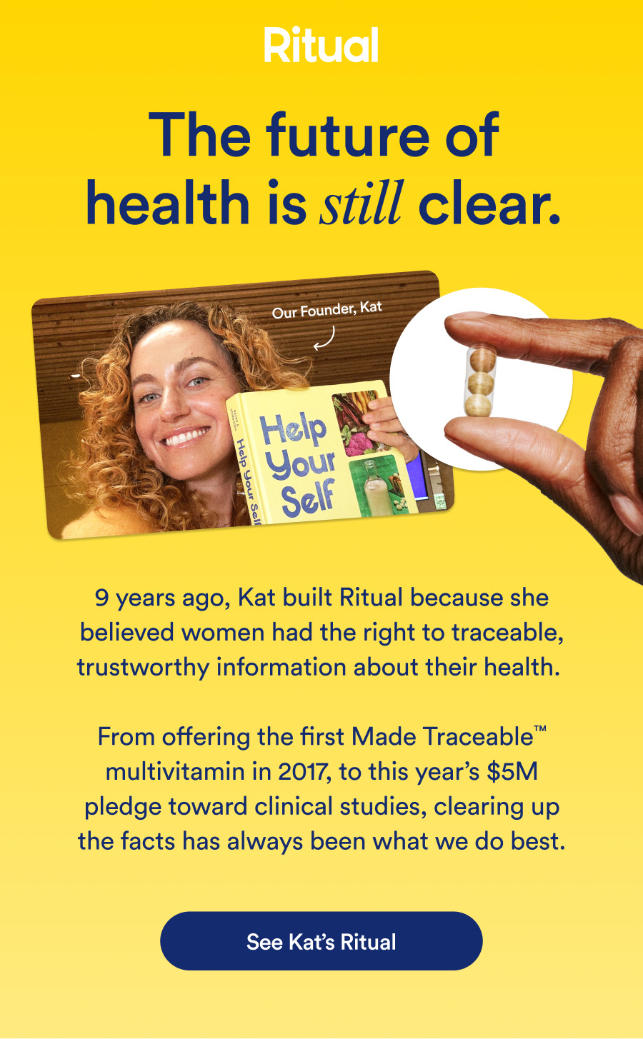 Ritual. The future of health is still clear. 9 years ago, Kat built Ritual because she believed women had the right to traceable, trustworthy information about their health. From offering the first Made Traceable™ multivitamin in 2017, to this year's $5M pledge toward clinical studies, clearing up the facts has always been what we do best. See Kat's Ritual.