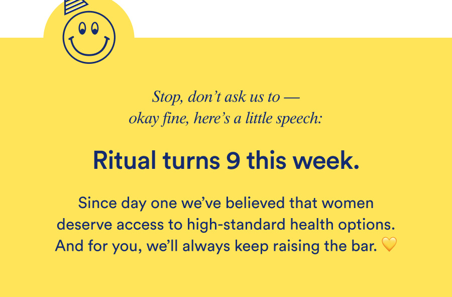 Ritual turns 9 this week. Since day one we've believed that women deserve access to high-standard health options. And for you, we'll always keep raising the bar.