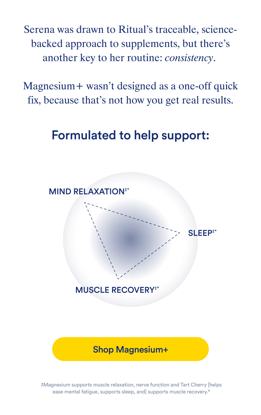 Serena was drawn to Ritual's traceable, science-backed approach to supplements, but there's another key to her routine: consistency. Shop Magnesium+