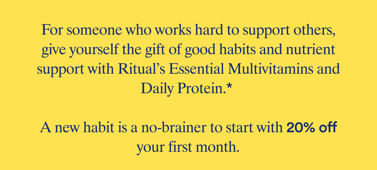 For someone who works hard to support others, give yourself the gift of good habits and foundational support with Ritual's Essential Multivitamins and Daily Protein. | A new habit is a no-brainer to start with 20% off your first month.