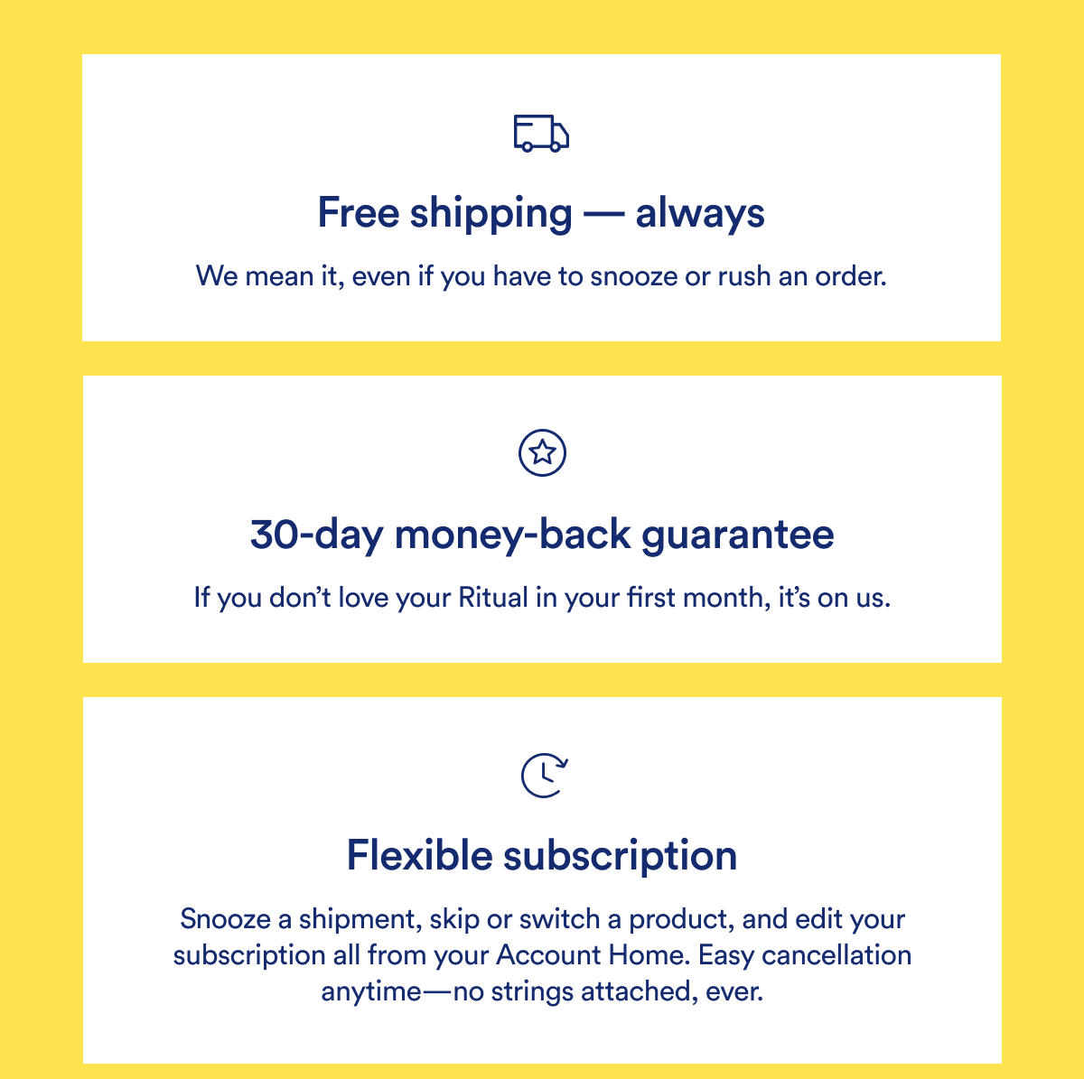 Free shipping - always | We mean it, even if you have to snooze or rush an order. 30-day money-back guarantee | If you don't love your Ritual in your first month, it's on us. Flexible subscription | Snooze a shipment, skip or switch a product, and edit your subscription all from your Account Home. Easy cancellation anytime-no strings attached, ever.