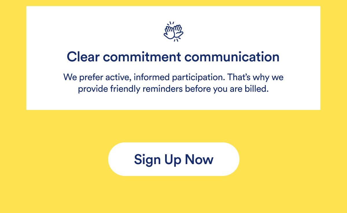 Clear commitment communication We prefer active, informed participation. That's why we provide friendly reminders before you are billed. | Sign Up Now