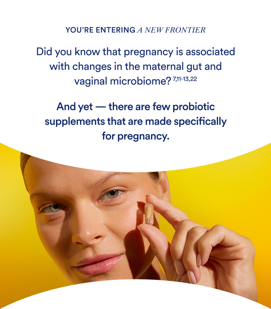 You're entering a new frontier. Did you know that pregnancy is associated with changes in the maternal gut and vaginal microbiome? And yet — there are few probiotic supplements that are made specifically for pregnancy.